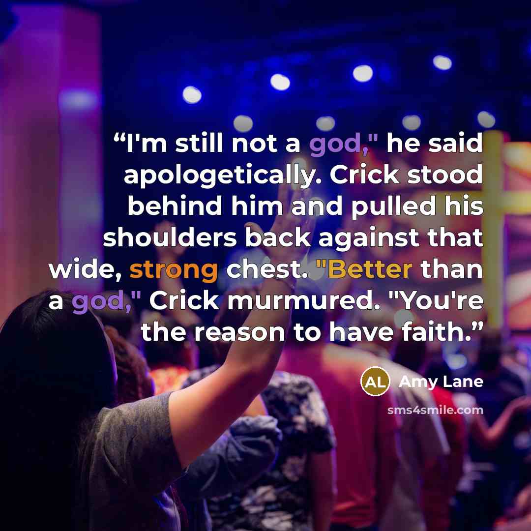 “I'm still not a god," he said apologetically. Crick stood behind him and pulled his shoulders back against that wide, strong chest. "Better than a god," Crick murmured. "You're the reason to have faith.” quote by Amy Lane