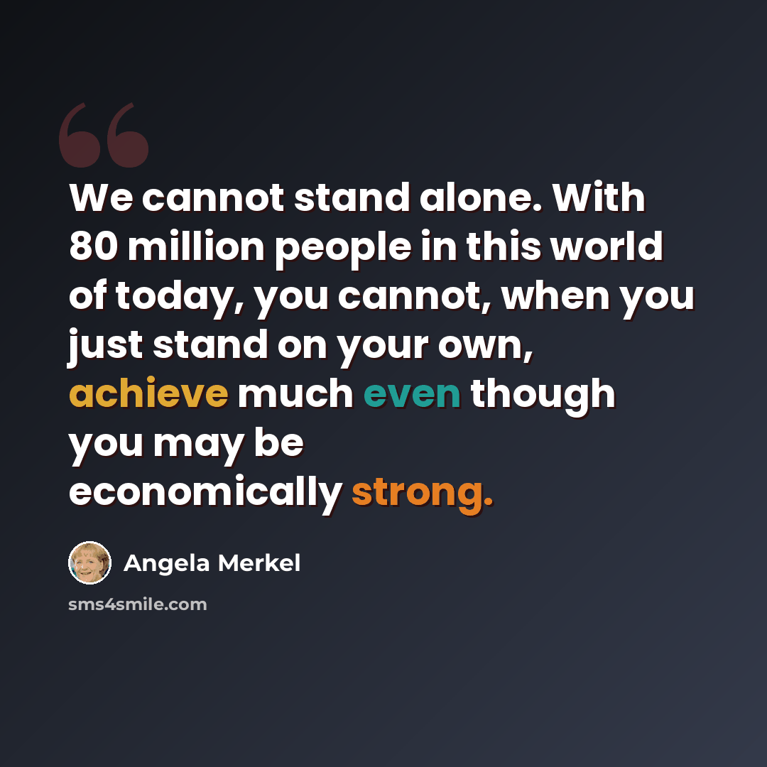 “We cannot stand alone. With 80 million people in this world of today, you cannot, when you just stand on your own, achieve much even though you may be economically strong.” quote by Angela Merkel