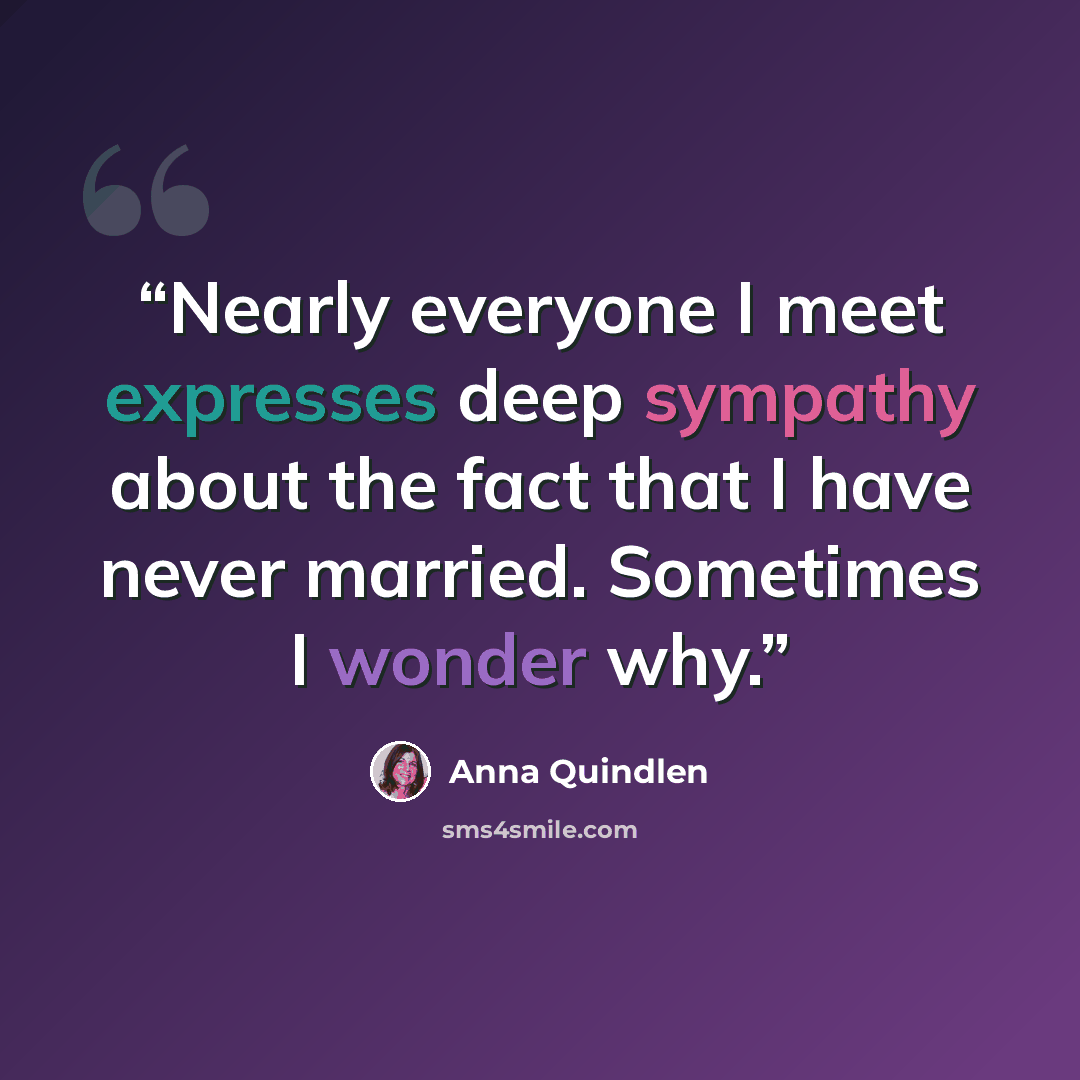 “Nearly everyone I meet expresses deep sympathy about the fact that I have never married. Sometimes I wonder why.” quote by Anna Quindlen