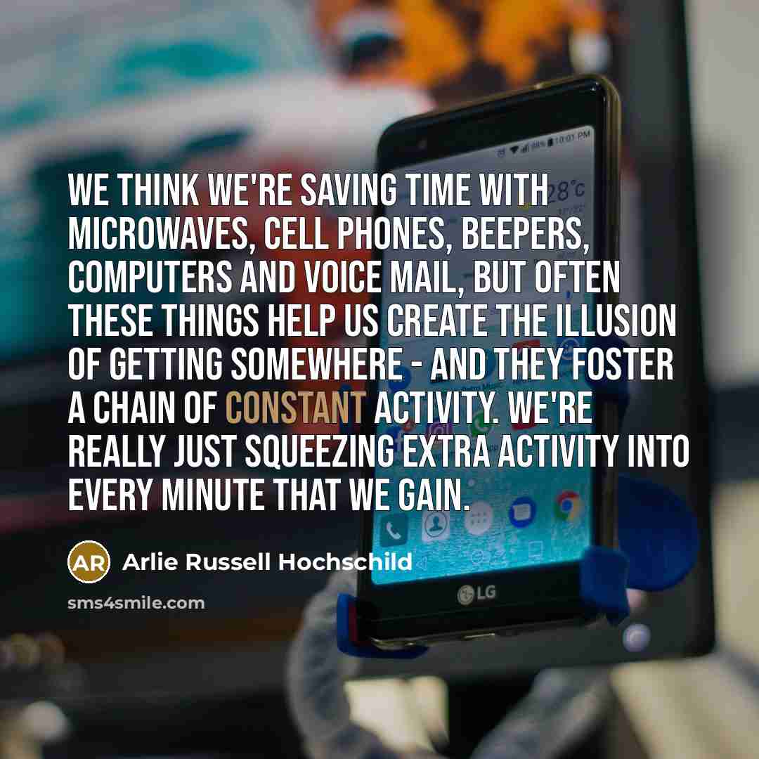 “We think we're saving time with microwaves, cell phones, beepers, computers and voice mail, but often these things help us create the illusion of getting somewhere - and they foster a chain of constant activity. We're really just squeezing extra activity into every minute that we gain.” quote by Arlie Russell Hochschild