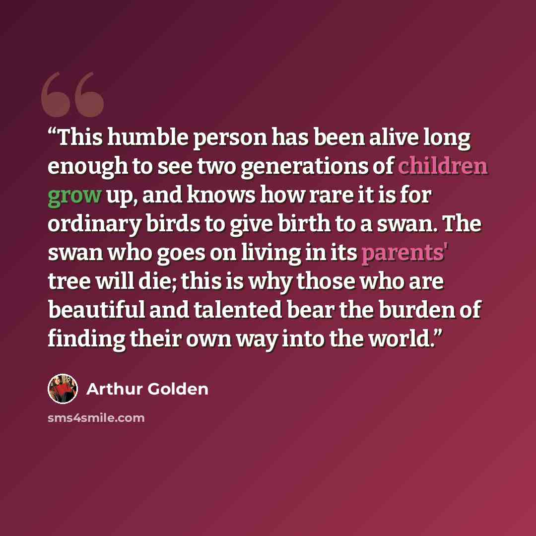 “This humble person has been alive long enough to see two generations of children grow up, and knows how rare it is for ordinary birds to give birth to a swan. The swan who goes on living in its parents' tree will die; this is why those who are beautiful and talented bear the burden of finding…” quote by Arthur Golden