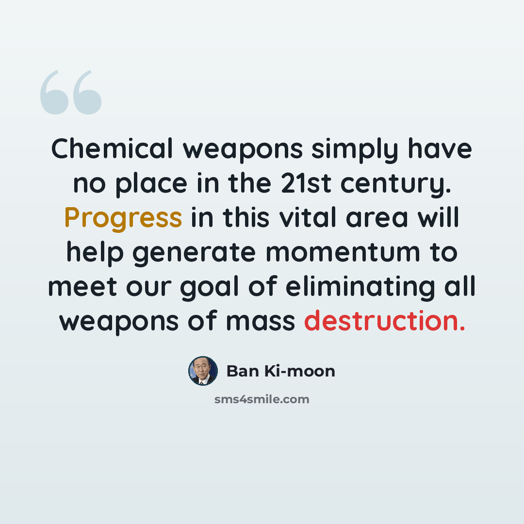 “Chemical weapons simply have no place in the 21st century. Progress in this vital area will help generate momentum to meet our goal of eliminating all weapons of mass destruction.” quote by Ban Ki-moon