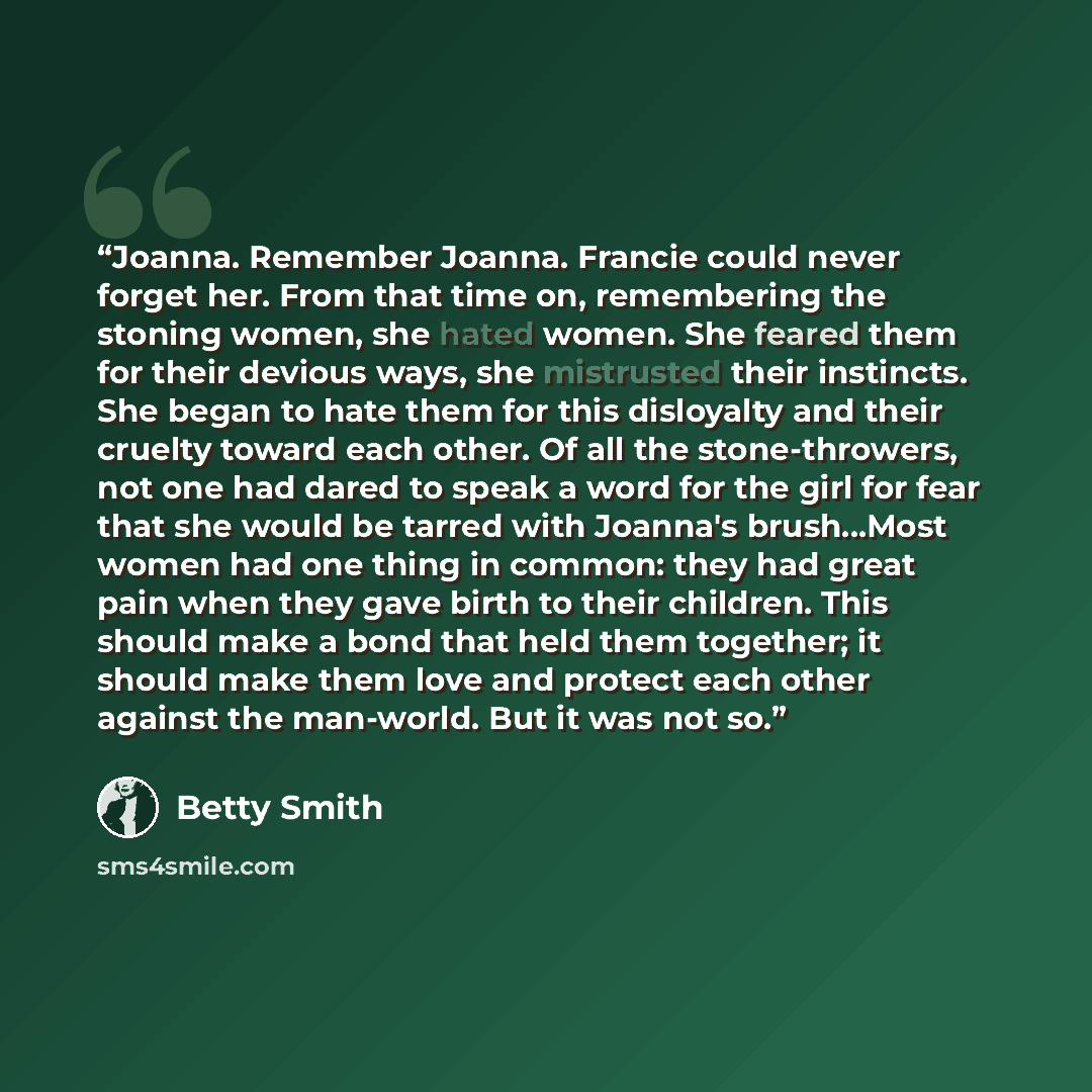 “Joanna. Remember Joanna. Francie could never forget her. From that time on, remembering the stoning women, she hated women. She feared them for their devious ways, she mistrusted their instincts. She began to hate them for this disloyalty and their cruelty toward each other. Of all the…” quote by Betty Smith
