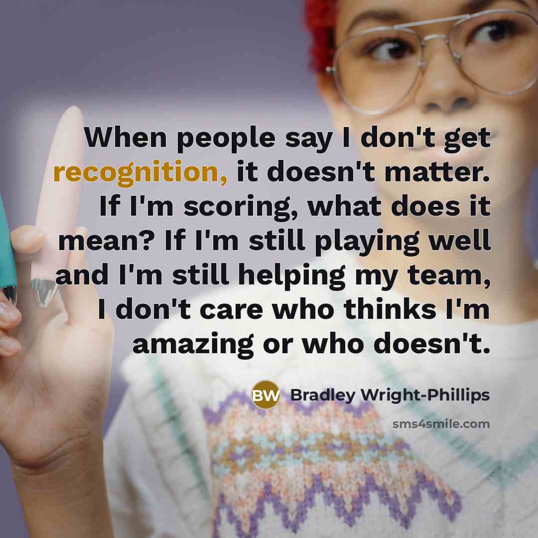 “When people say I don't get recognition, it doesn't matter. If I'm scoring, what does it mean? If I'm still playing well and I'm still helping my team, I don't care who thinks I'm amazing or who doesn't.” quote by Bradley Wright-Phillips