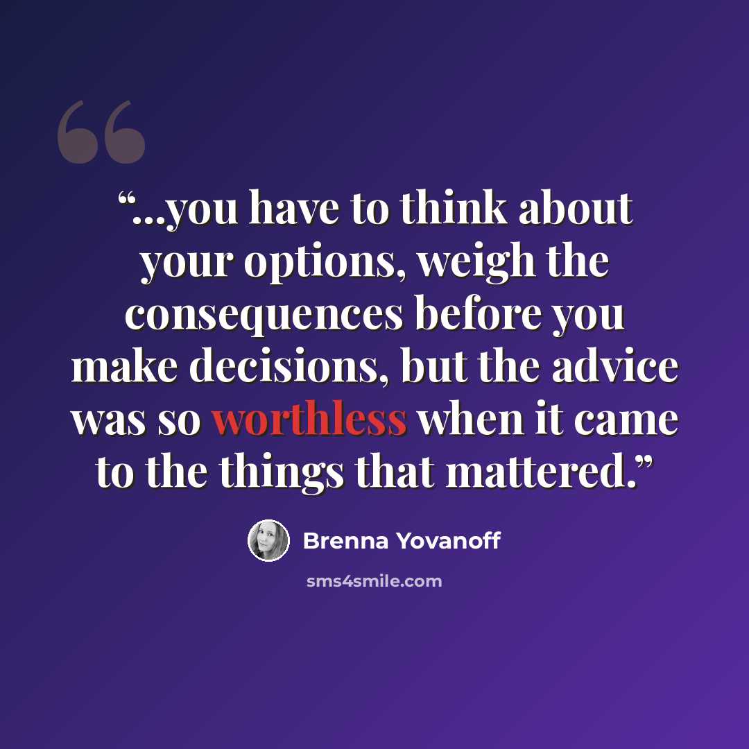 “...you have to think about your options, weigh the consequences before you make decisions, but the advice was so worthless when it came to the things that mattered.” quote by Brenna Yovanoff