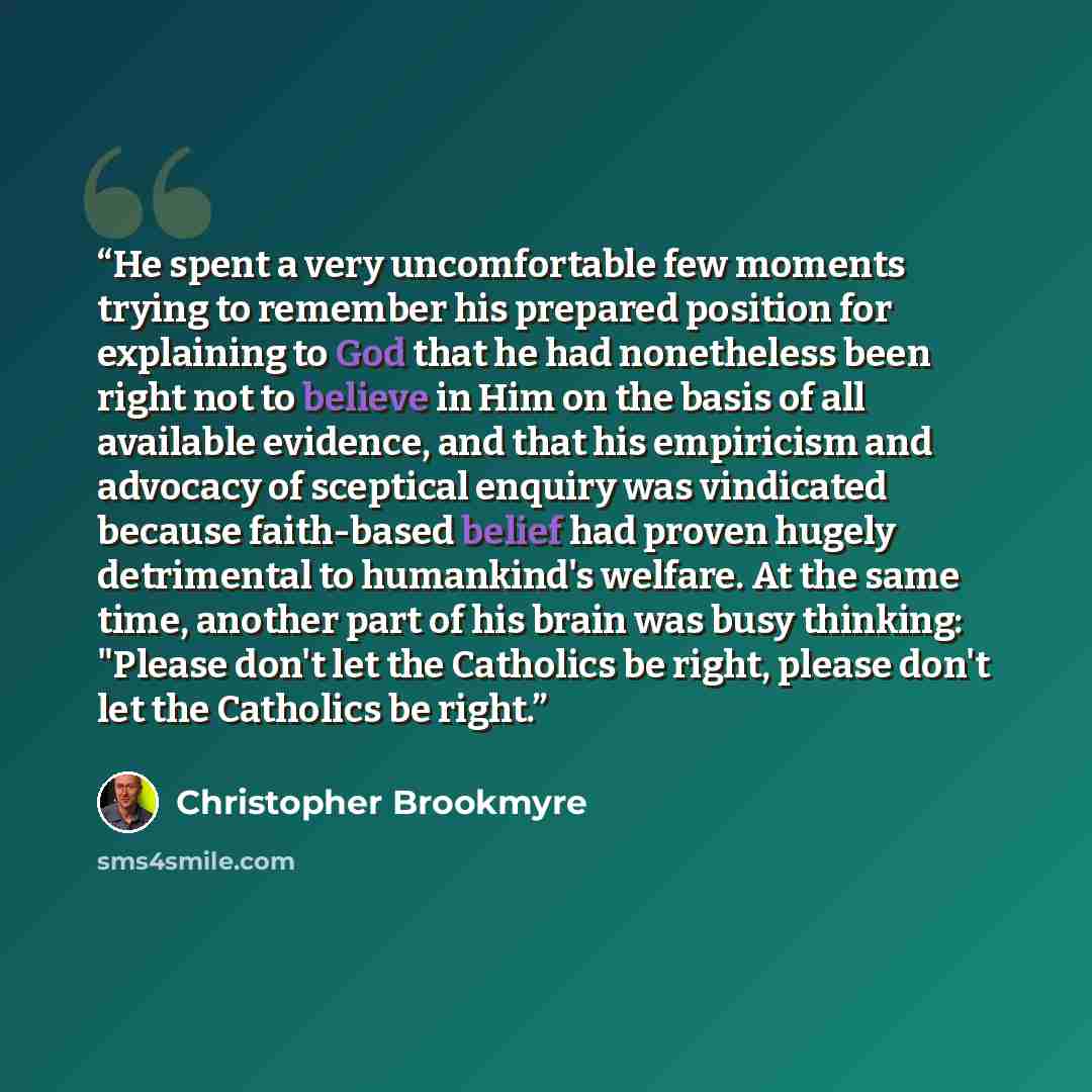 “He spent a very uncomfortable few moments trying to remember his prepared position for explaining to God that he had nonetheless been right not to believe in Him on the basis of all available evidence, and that his empiricism and advocacy of sceptical enquiry was vindicated because faith-based…” quote by Christopher Brookmyre