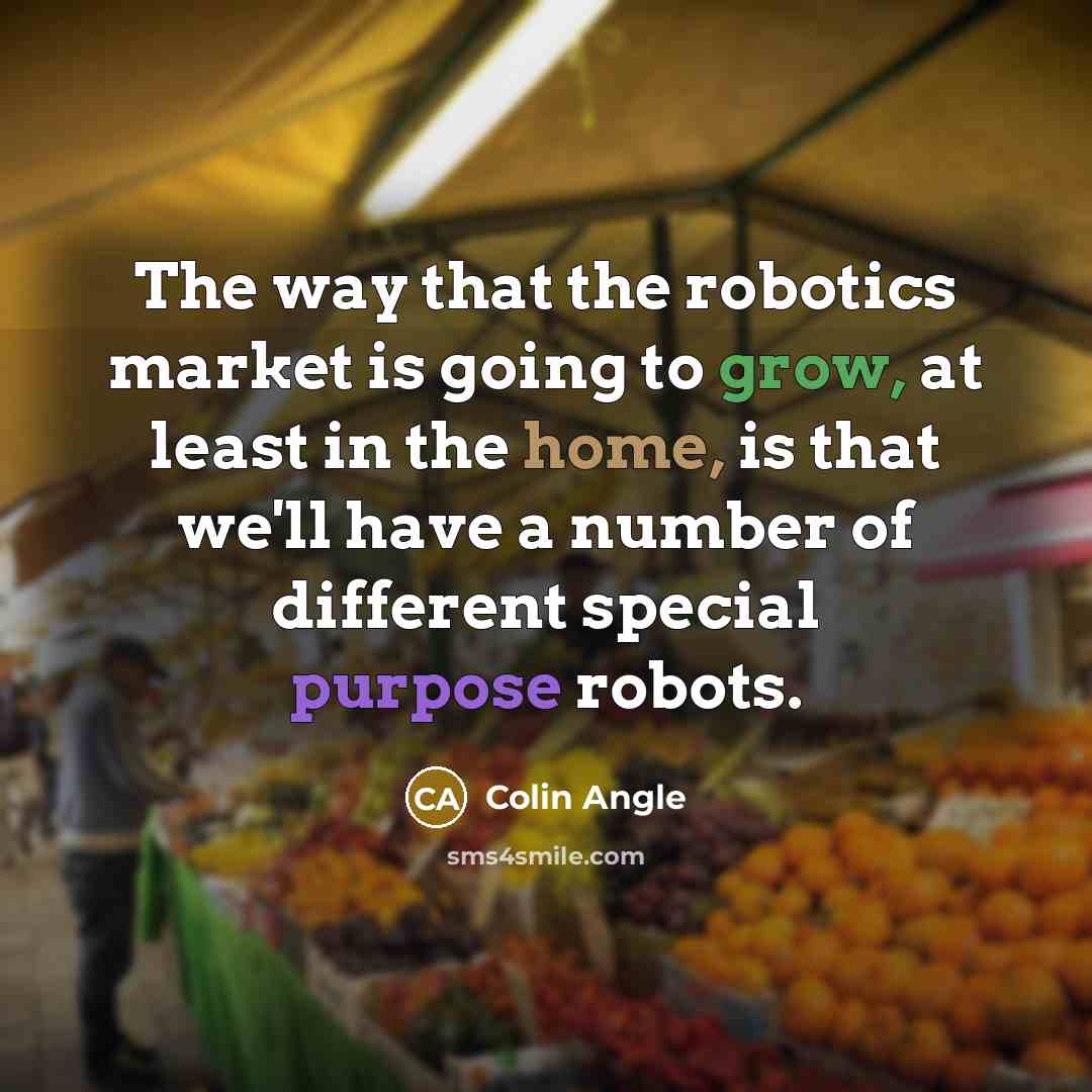 “The way that the robotics market is going to grow, at least in the home, is that we'll have a number of different special purpose robots.” quote by Colin Angle