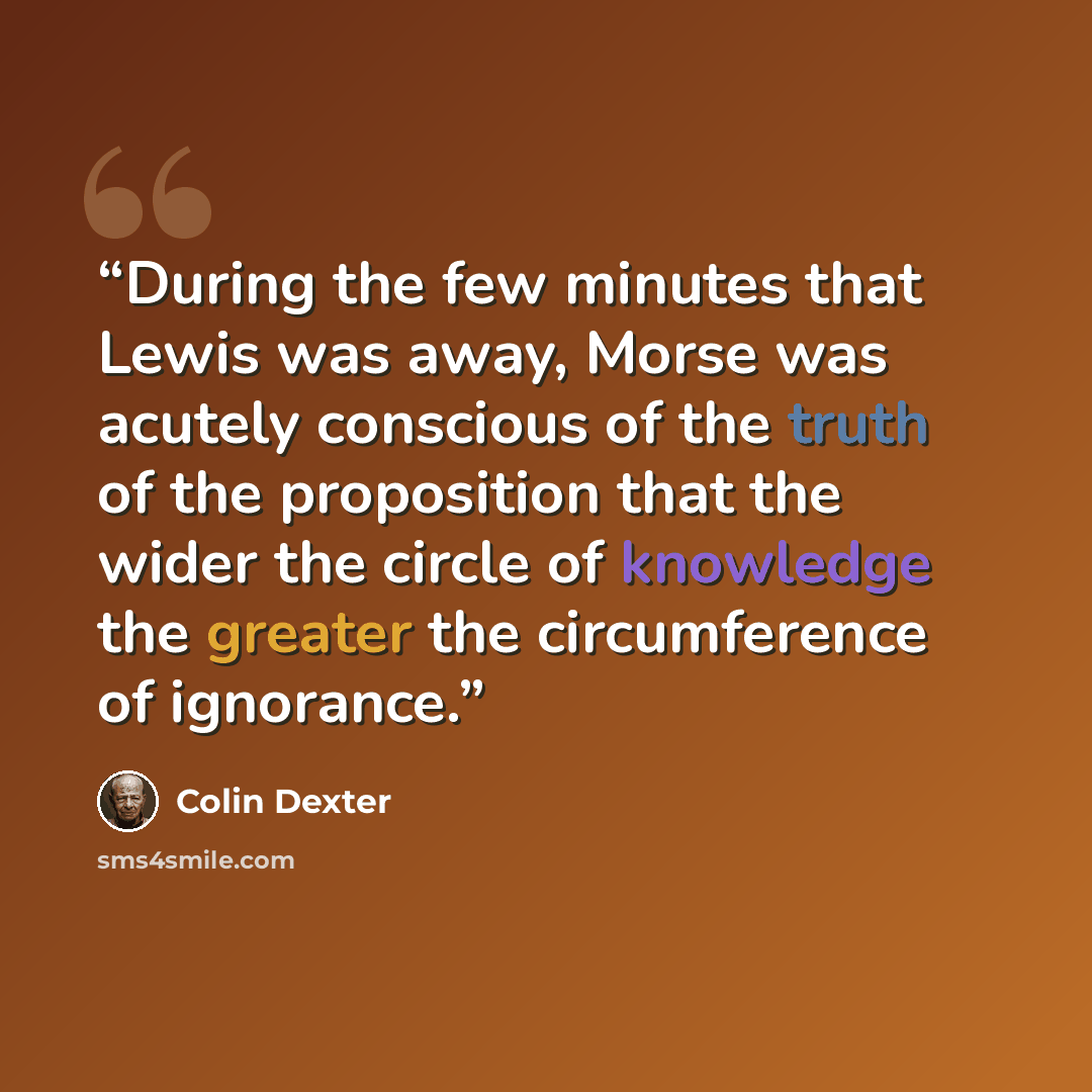 “During the few minutes that Lewis was away, Morse was acutely conscious of the truth of the proposition that the wider the circle of knowledge the greater the circumference of ignorance.” quote by Colin Dexter