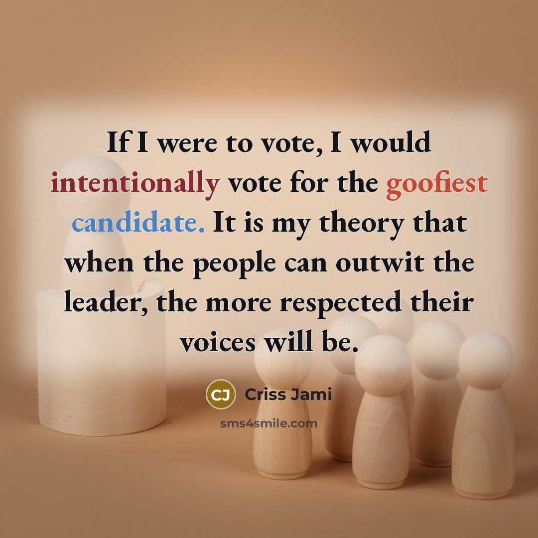 “If I were to vote, I would intentionally vote for the goofiest candidate. It is my theory that when the people can outwit the leader, the more respected their voices will be.” quote by Criss Jami