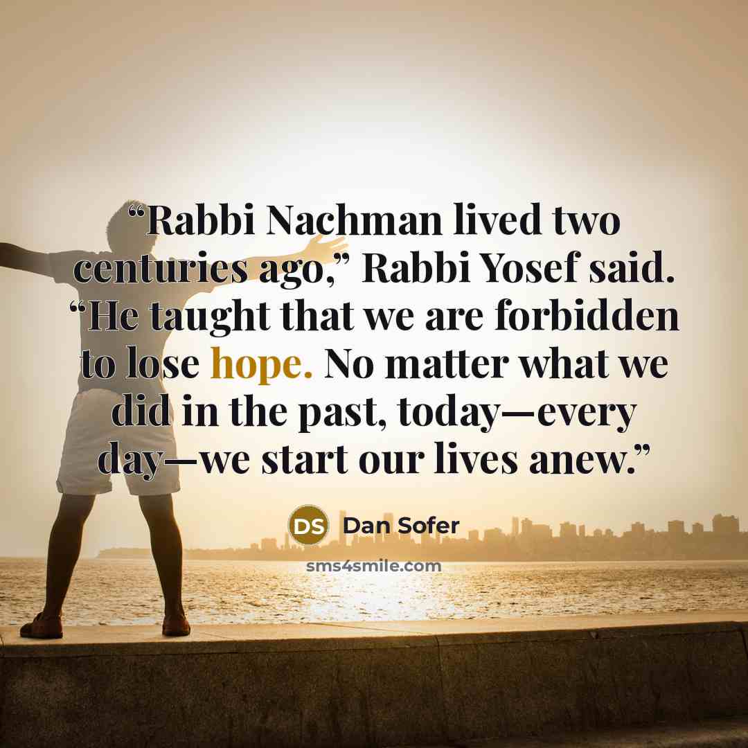 “Rabbi Nachman lived two centuries ago,” Rabbi Yosef said. “He taught that we are forbidden to lose hope. No matter what we did in the past, today—every day—we start our lives anew.” quote by Dan Sofer