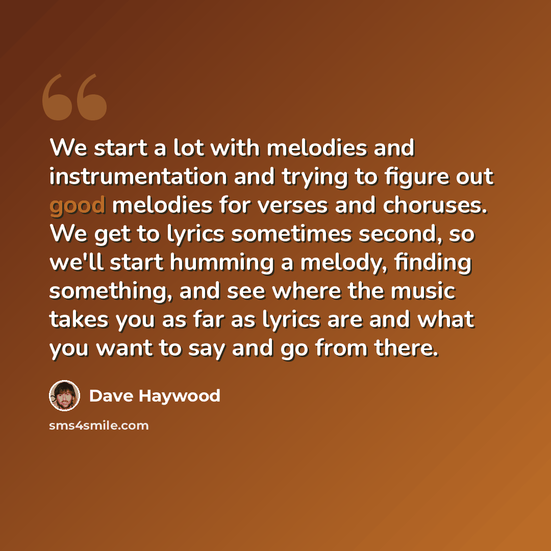 “We start a lot with melodies and instrumentation and trying to figure out good melodies for verses and choruses. We get to lyrics sometimes second, so we'll start humming a melody, finding something, and see where the music takes you as far as lyrics are and what you want to say and go from there.” quote by Dave Haywood