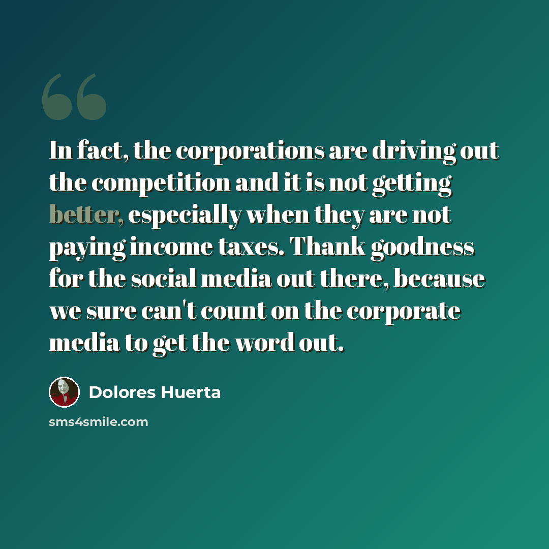 “In fact, the corporations are driving out the competition and it is not getting better, especially when they are not paying income taxes. Thank goodness for the social media out there, because we sure can't count on the corporate media to get the word out.” quote by Dolores Huerta