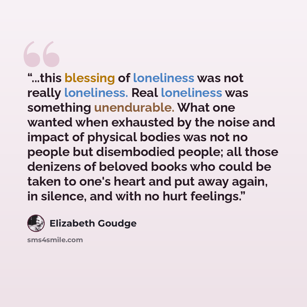 “...this blessing of loneliness was not really loneliness. Real loneliness was something unendurable. What one wanted when exhausted by the noise and impact of physical bodies was not no people but disembodied people; all those denizens of beloved books who could be taken to one's heart and put…” quote by Elizabeth Goudge