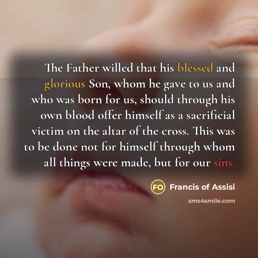 “The Father willed that his blessed and glorious Son, whom he gave to us and who was born for us, should through his own blood offer himself as a sacrificial victim on the altar of the cross. This was to be done not for himself through whom all things were made, but for our sins.” quote by Francis of Assisi