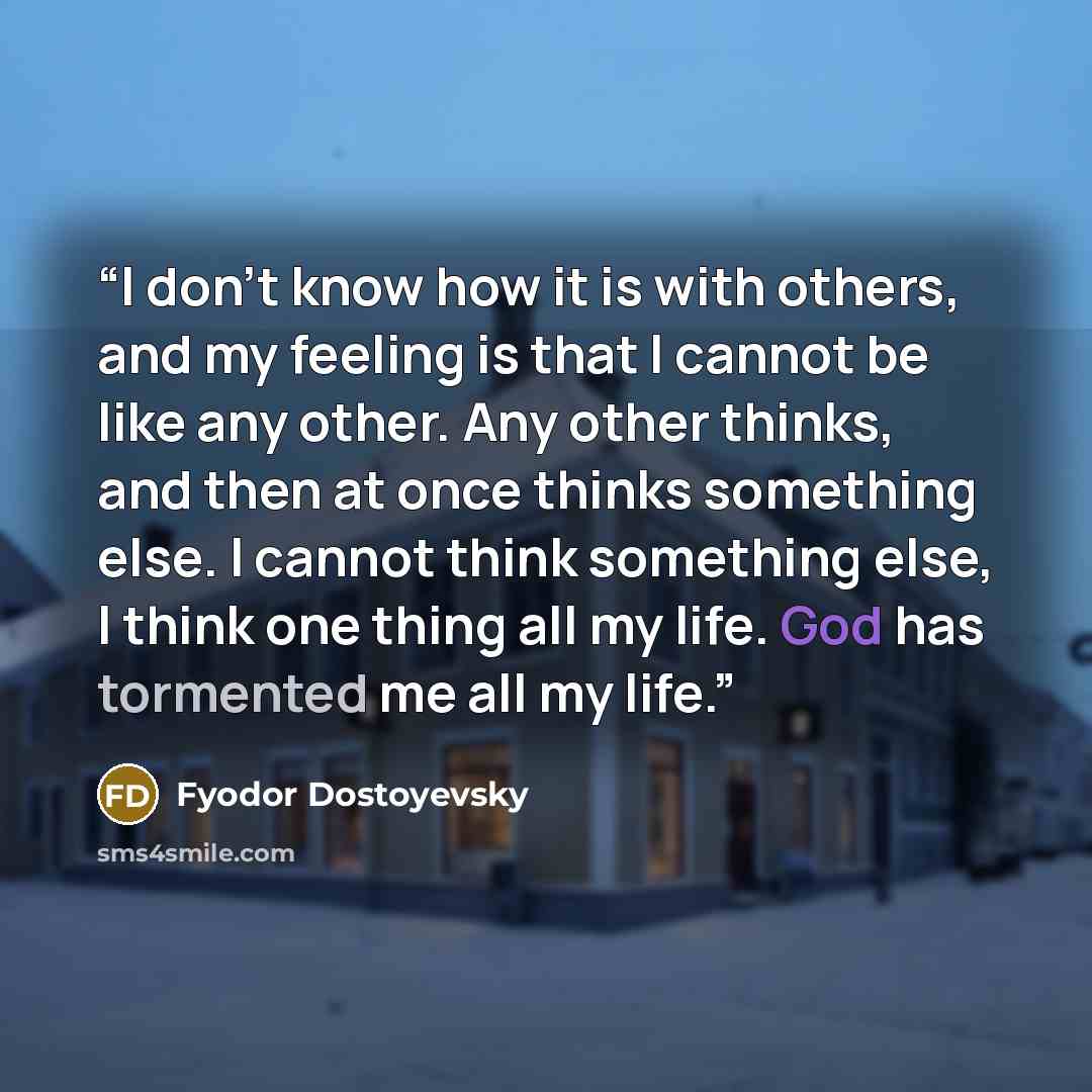 “I don't know how it is with others, and my feeling is that I cannot be like any other. Any other thinks, and then at once thinks something else. I cannot think something else, I think one thing all my life. God has tormented me all my life.” quote by Fyodor Dostoyevsky