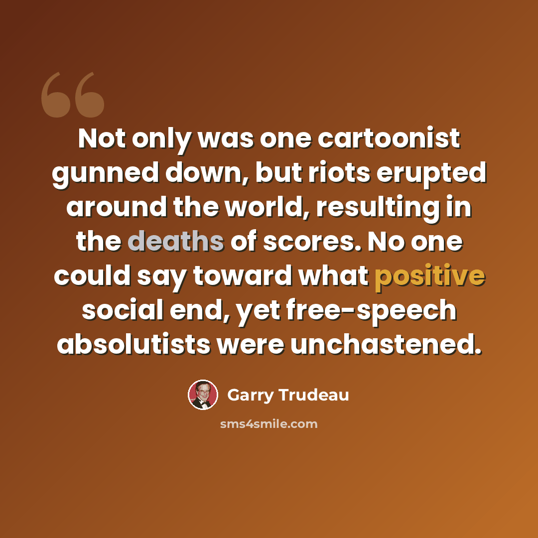“Not only was one cartoonist gunned down, but riots erupted around the world, resulting in the deaths of scores. No one could say toward what positive social end, yet free-speech absolutists were unchastened.” quote by Garry Trudeau