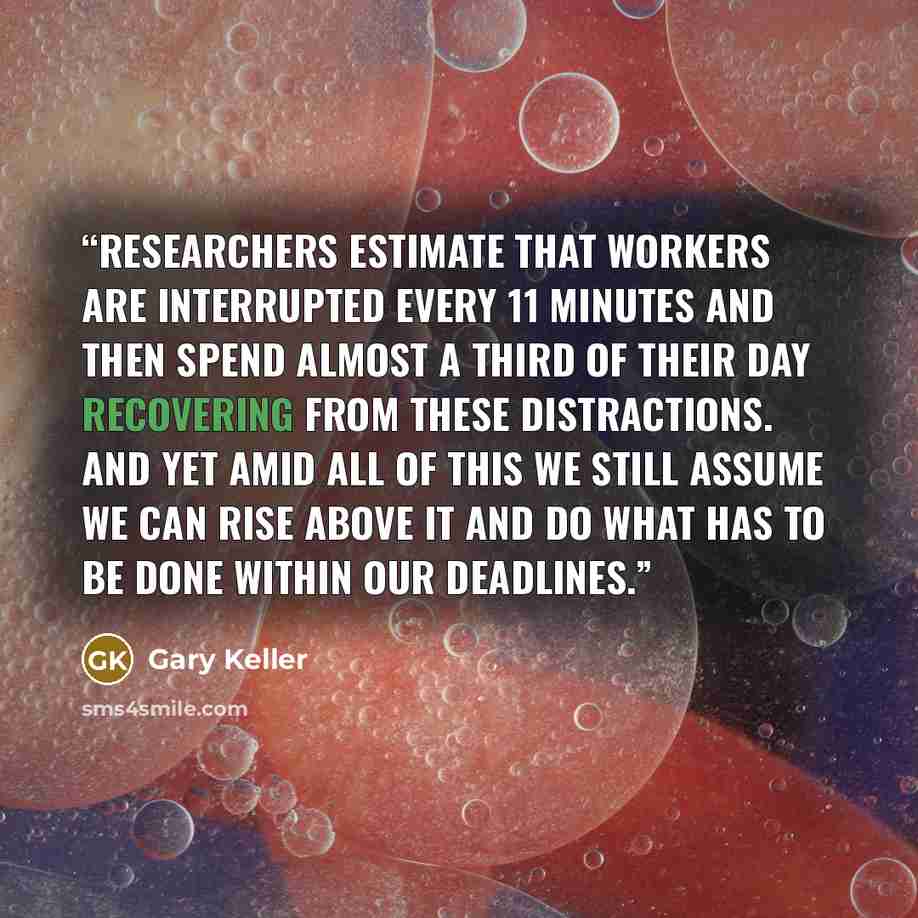 “Researchers estimate that workers are interrupted every 11 minutes and then spend almost a third of their day recovering from these distractions. And yet amid all of this we still assume we can rise above it and do what has to be done within our deadlines.” quote by Gary Keller