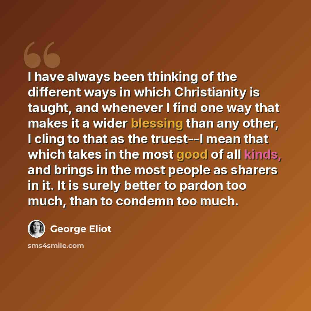 “I have always been thinking of the different ways in which Christianity is taught, and whenever I find one way that makes it a wider blessing than any other, I cling to that as the truest--I mean that which takes in the most good of all kinds, and brings in the most people as sharers in it. It is…” quote by George Eliot