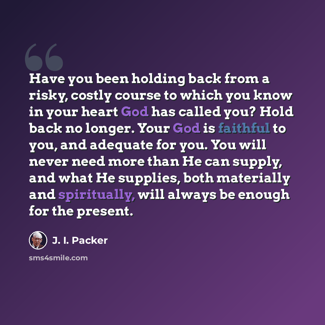 “Have you been holding back from a risky, costly course to which you know in your heart God has called you? Hold back no longer. Your God is faithful to you, and adequate for you. You will never need more than He can supply, and what He supplies, both materially and spiritually, will always be…” quote by J. I. Packer