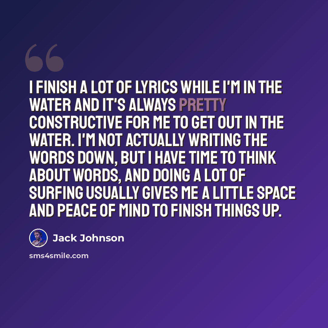 “I finish a lot of lyrics while I'm in the water and it's always pretty constructive for me to get out in the water. I'm not actually writing the words down, but I have time to think about words, and doing a lot of surfing usually gives me a little space and peace of mind to finish things up.” quote by Jack Johnson