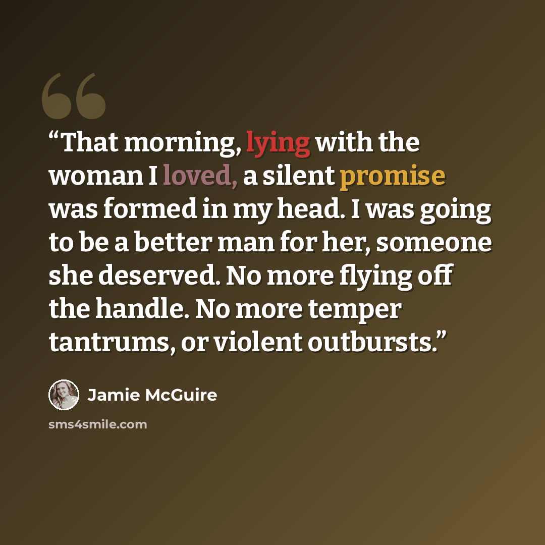 “That morning, lying with the woman I loved, a silent promise was formed in my head. I was going to be a better man for her, someone she deserved. No more flying off the handle. No more temper tantrums, or violent outbursts.” quote by Jamie McGuire