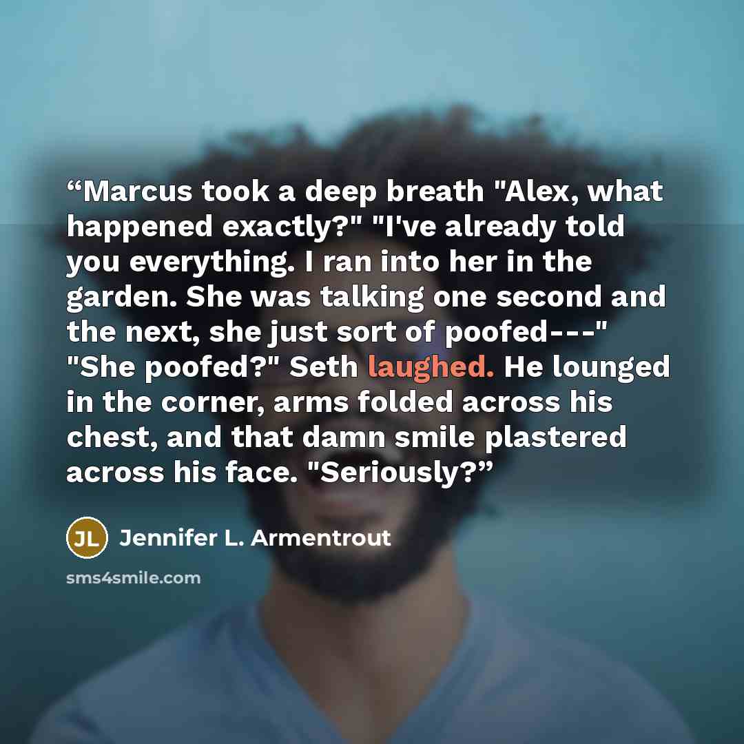 “Marcus took a deep breath "Alex, what happened exactly?" "I've already told you everything. I ran into her in the garden. She was talking one second and the next, she just sort of poofed---" "She poofed?" Seth laughed. He lounged in the corner, arms folded across his chest, and that damn smile…” quote by Jennifer L. Armentrout