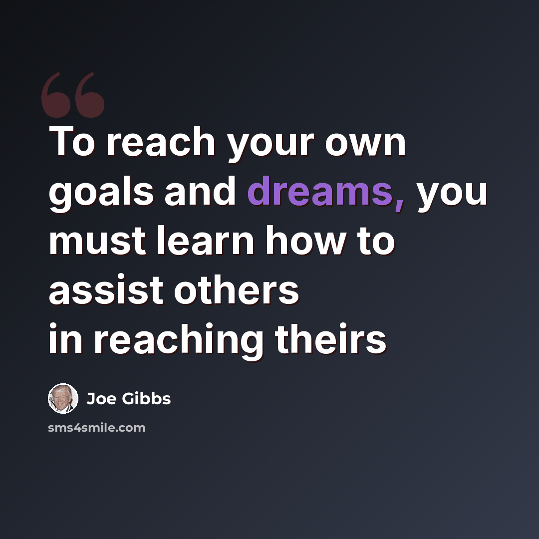 “To reach your own goals and dreams, you must learn how to assist others in reaching theirs” quote by Joe Gibbs