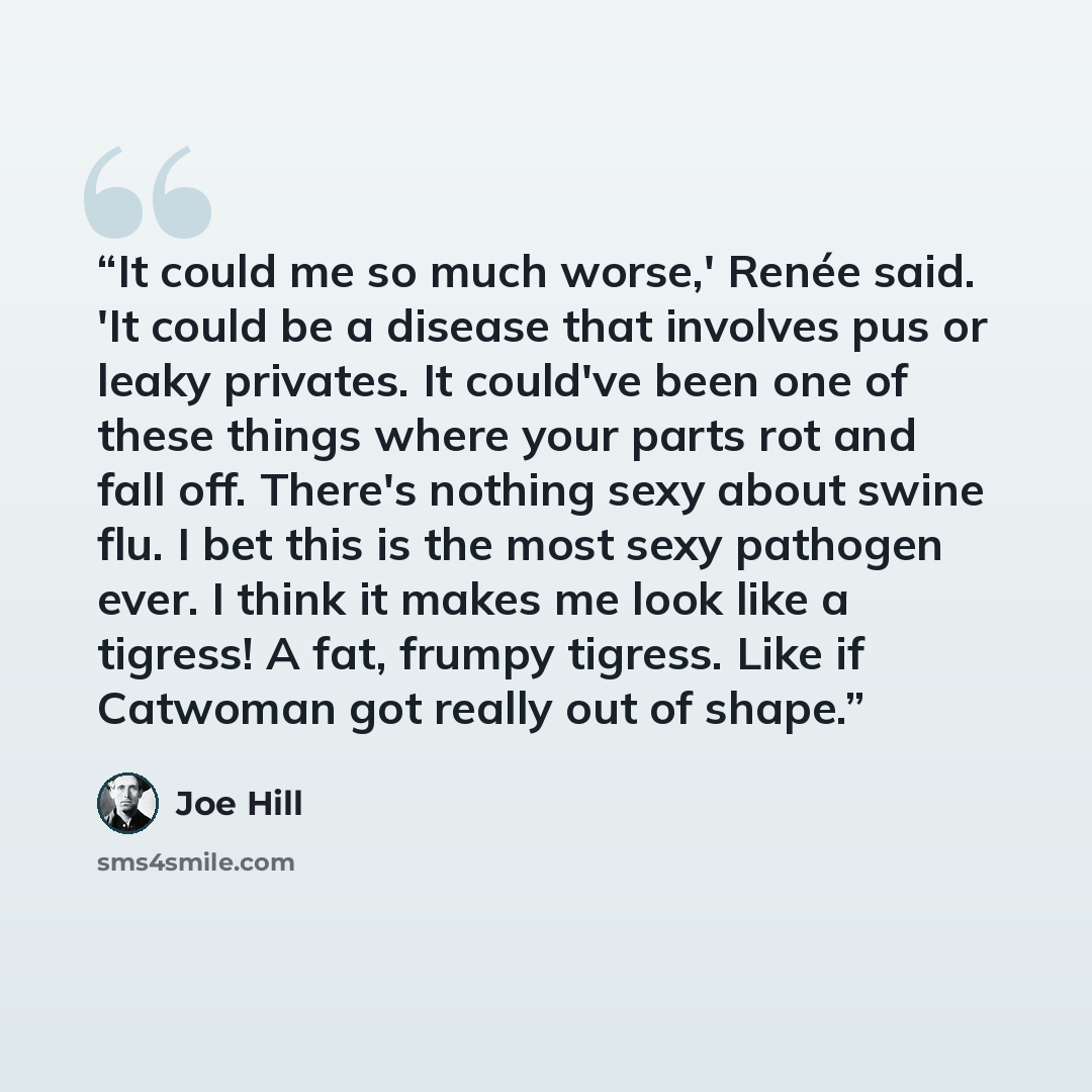 “It could me so much worse,' Renée said. 'It could be a disease that involves pus or leaky privates. It could've been one of these things where your parts rot and fall off. There's nothing sexy about swine flu. I bet this is the most sexy pathogen ever. I think it makes me look like a tigress! A…” quote by Joe Hill