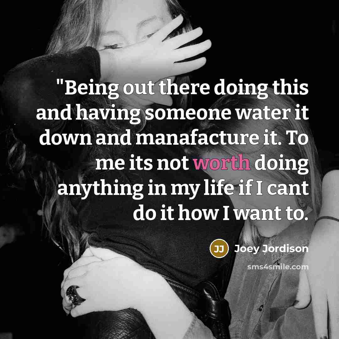 “"Being out there doing this and having someone water it down and manafacture it. To me its not worth doing anything in my life if I cant do it how I want to.” quote by Joey Jordison