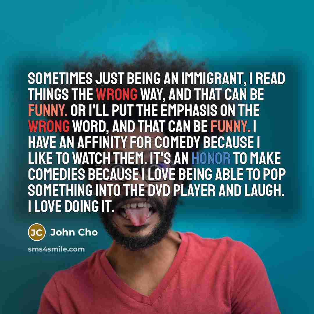 “Sometimes just being an immigrant, I read things the wrong way, and that can be funny. Or I'll put the emphasis on the wrong word, and that can be funny. I have an affinity for comedy because I like to watch them. It's an honor to make comedies because I love being able to pop something into the…” quote by John Cho
