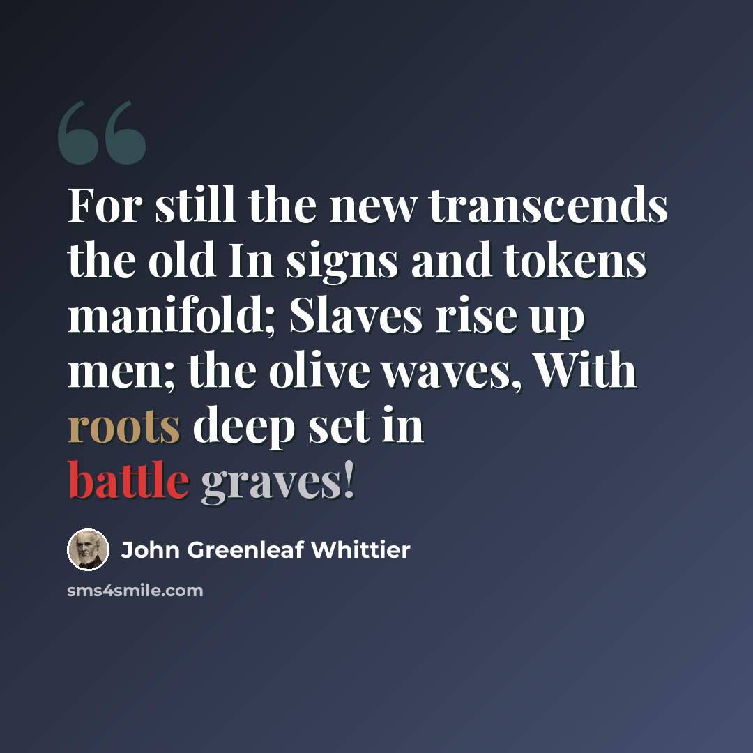 “For still the new transcends the old In signs and tokens manifold; Slaves rise up men; the olive waves, With roots deep set in battle graves!” quote by John Greenleaf Whittier
