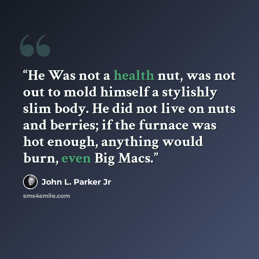 “He Was not a health nut, was not out to mold himself a stylishly slim body. He did not live on nuts and berries; if the furnace was hot enough, anything would burn, even Big Macs.” quote by John L. Parker Jr