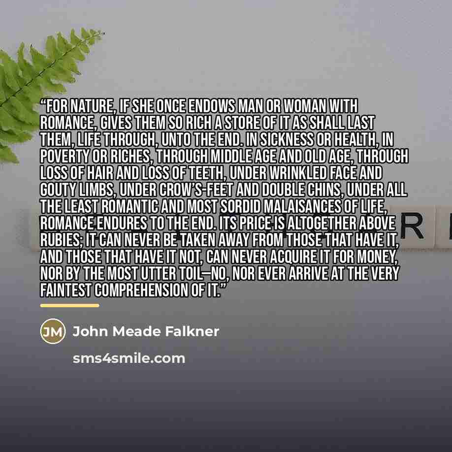 “For Nature, if she once endows man or woman with romance, gives them so rich a store of it as shall last them, life through, unto the end. In sickness or health, in poverty or riches, through middle age and old age, through loss of hair and loss of teeth, under wrinkled face and gouty limbs, under…” quote by John Meade Falkner