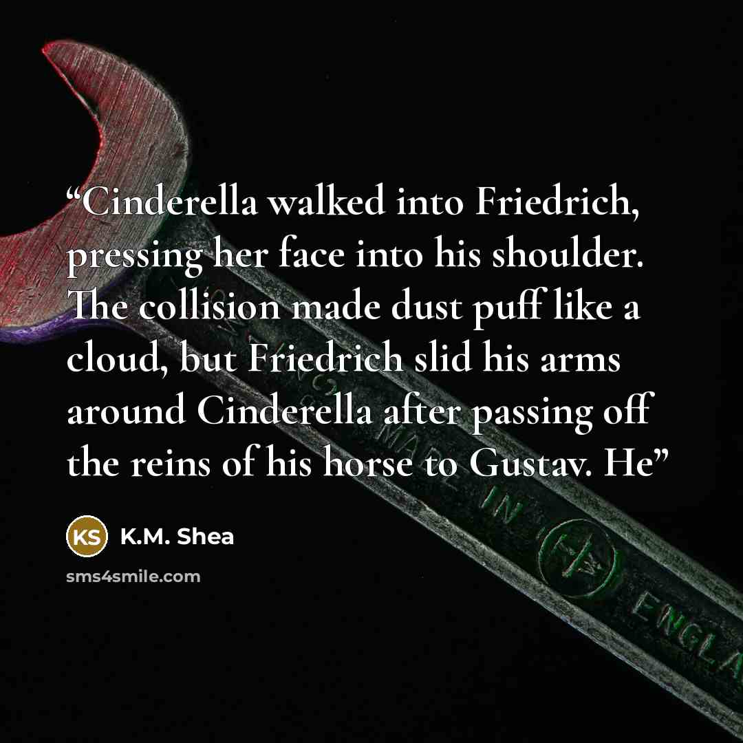“Cinderella walked into Friedrich, pressing her face into his shoulder. The collision made dust puff like a cloud, but Friedrich slid his arms around Cinderella after passing off the reins of his horse to Gustav. He” quote by K.M. Shea
