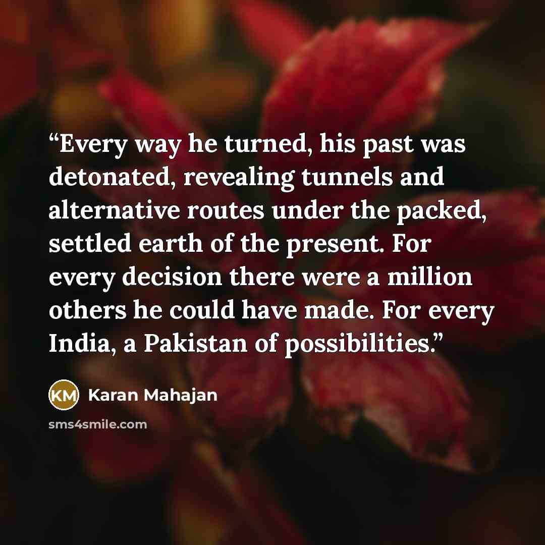 “Every way he turned, his past was detonated, revealing tunnels and alternative routes under the packed, settled earth of the present. For every decision there were a million others he could have made. For every India, a Pakistan of possibilities.” quote by Karan Mahajan