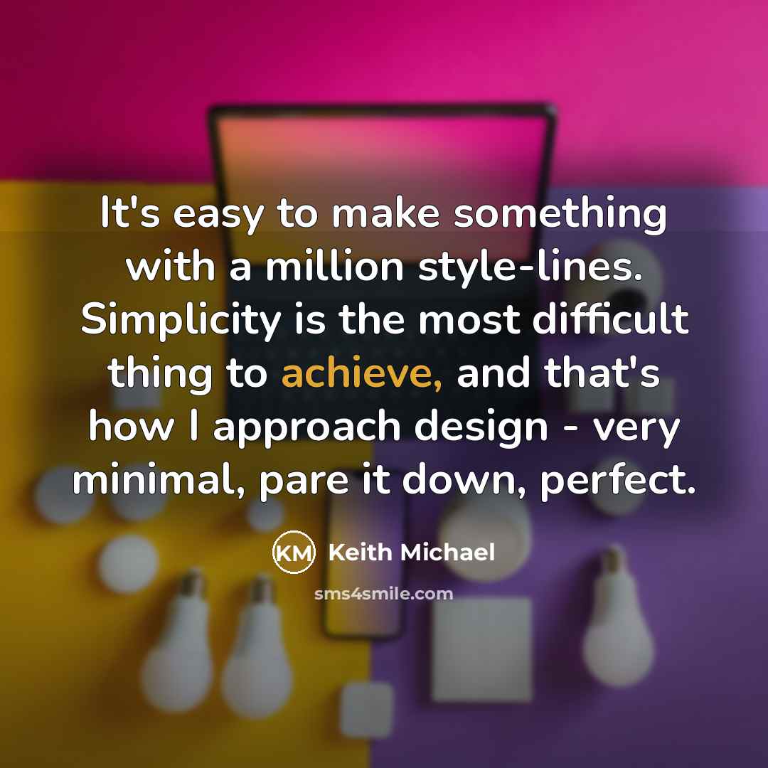 “It's easy to make something with a million style-lines. Simplicity is the most difficult thing to achieve, and that's how I approach design - very minimal, pare it down, perfect.” quote by Keith Michael