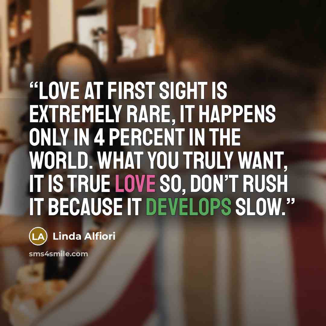“Love at first sight is extremely rare, It happens only in 4 percent in the world. What you truly want, it is true love So, don’t rush it because it develops slow.” quote by Linda Alfiori