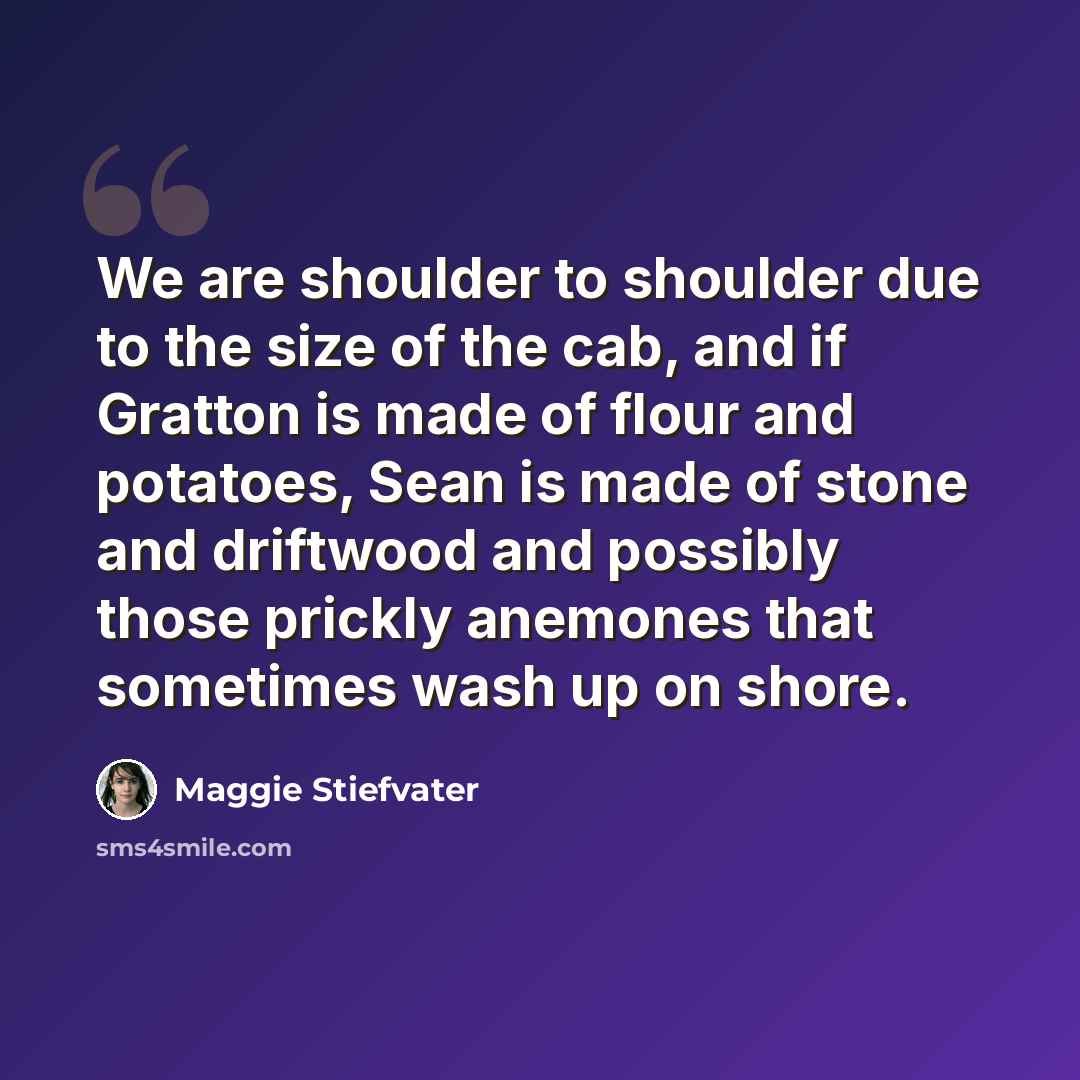 “We are shoulder to shoulder due to the size of the cab, and if Gratton is made of flour and potatoes, Sean is made of stone and driftwood and possibly those prickly anemones that sometimes wash up on shore.” quote by Maggie Stiefvater