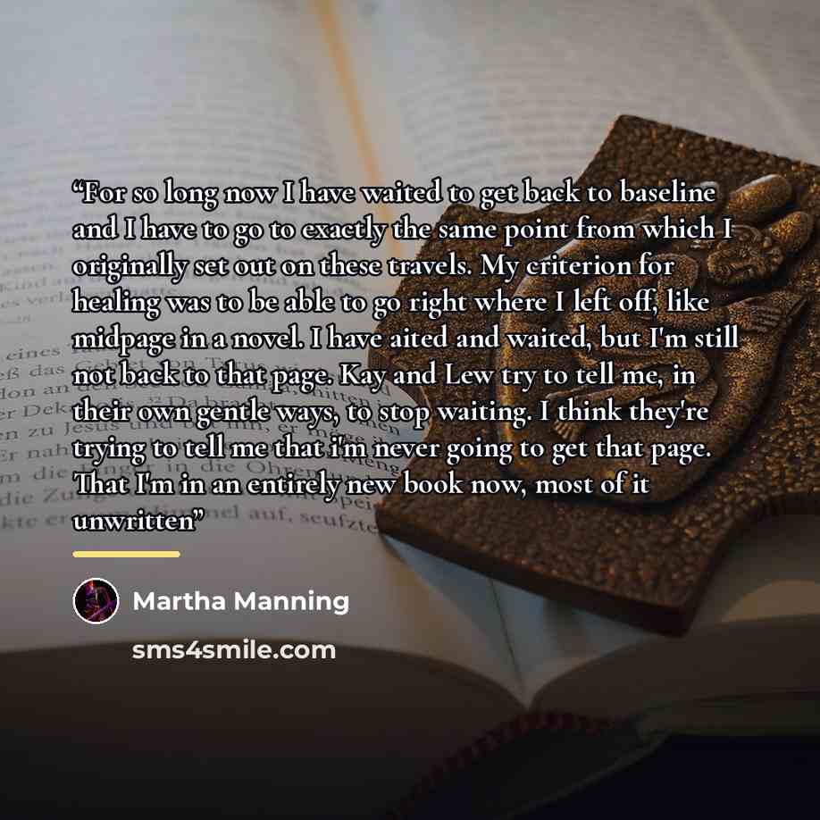 “For so long now I have waited to get back to baseline and I have to go to exactly the same point from which I originally set out on these travels. My criterion for healing was to be able to go right where I left off, like midpage in a novel. I have aited and waited, but I'm still not back to that…” quote by Martha Manning