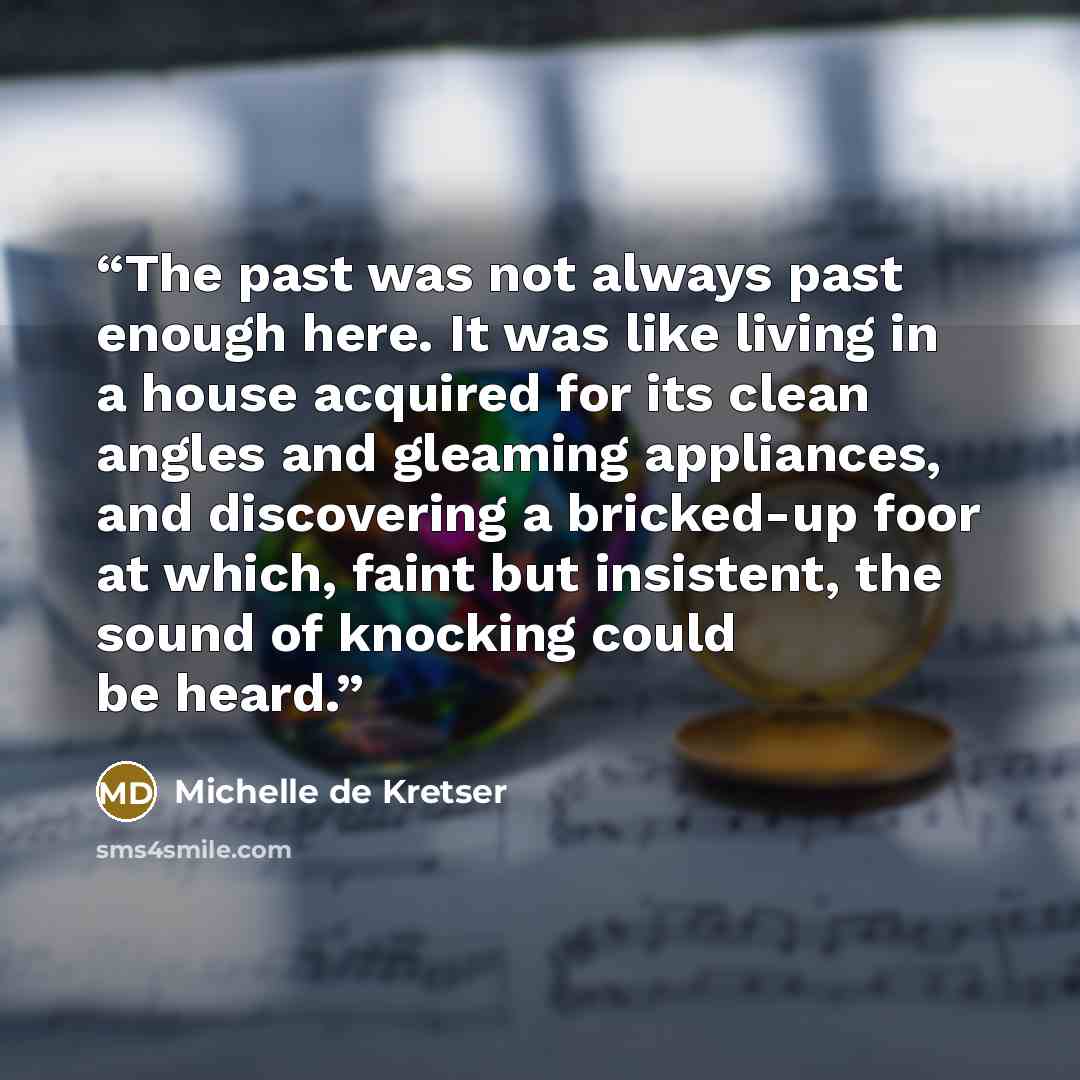 “The past was not always past enough here. It was like living in a house acquired for its clean angles and gleaming appliances, and discovering a bricked-up foor at which, faint but insistent, the sound of knocking could be heard.” quote by Michelle de Kretser