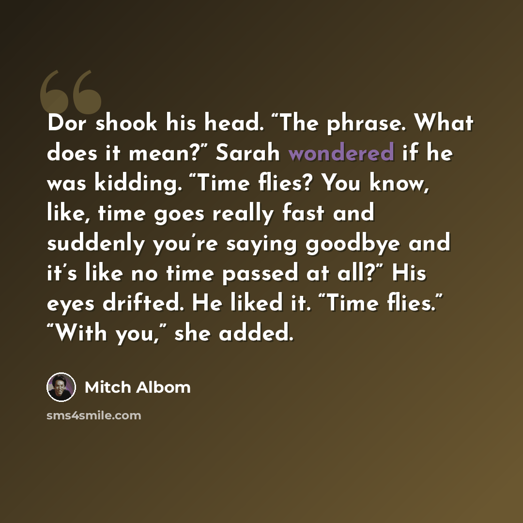 “Dor shook his head. “The phrase. What does it mean?” Sarah wondered if he was kidding. “Time flies? You know, like, time goes really fast and suddenly you’re saying goodbye and it’s like no time passed at all?” His eyes drifted. He liked it. “Time flies.” “With you,” she added.” quote by Mitch Albom