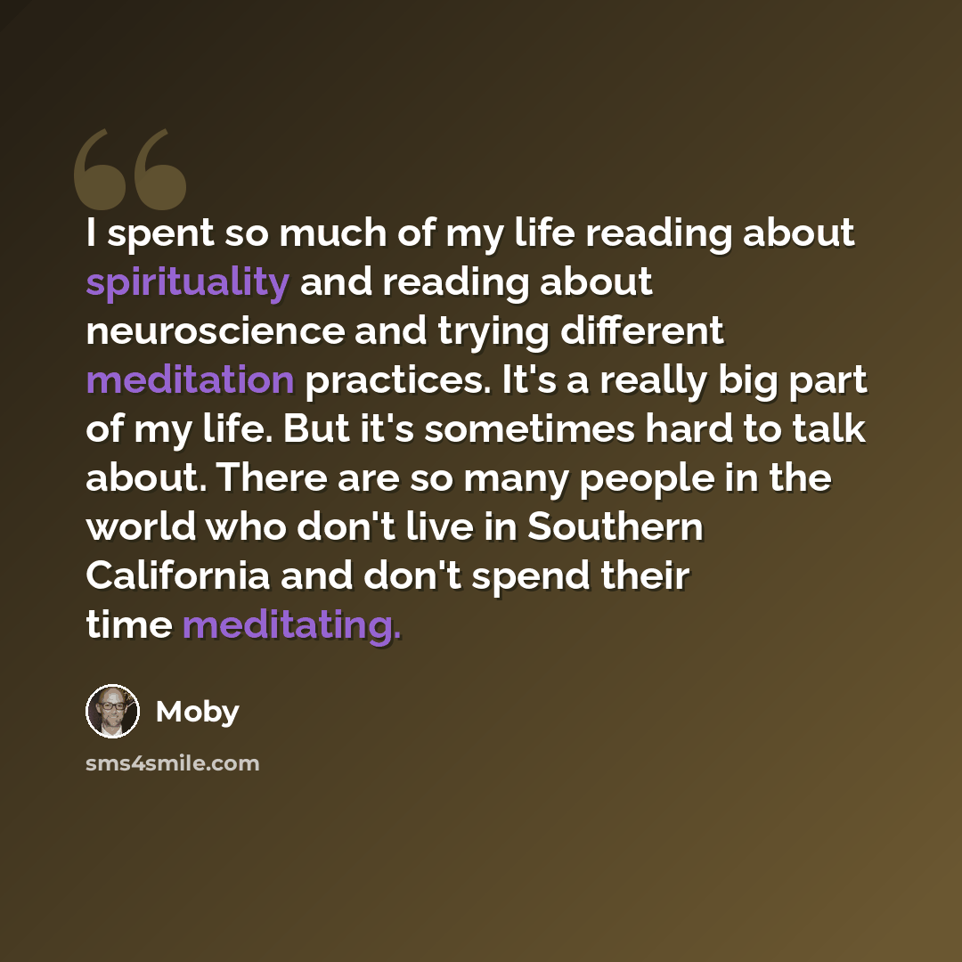 “I spent so much of my life reading about spirituality and reading about neuroscience and trying different meditation practices. It's a really big part of my life. But it's sometimes hard to talk about. There are so many people in the world who don't live in Southern California and don't spend…” quote by Moby