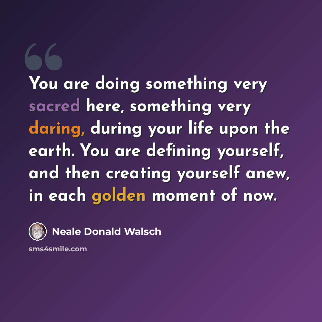 “You are doing something very sacred here, something very daring, during your life upon the earth. You are defining yourself, and then creating yourself anew, in each golden moment of now.” quote by Neale Donald Walsch