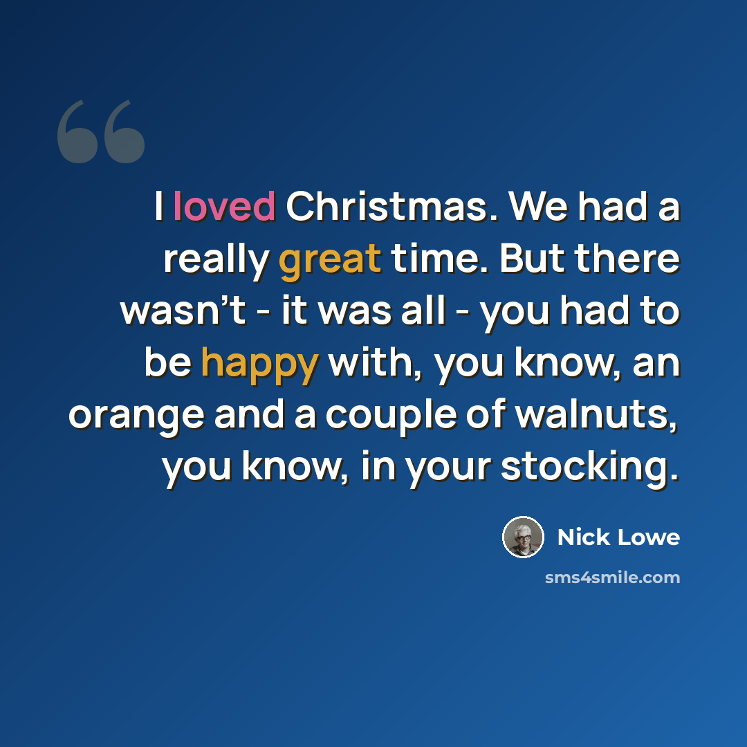 “I loved Christmas. We had a really great time. But there wasn't - it was all - you had to be happy with, you know, an orange and a couple of walnuts, you know, in your stocking.” quote by Nick Lowe
