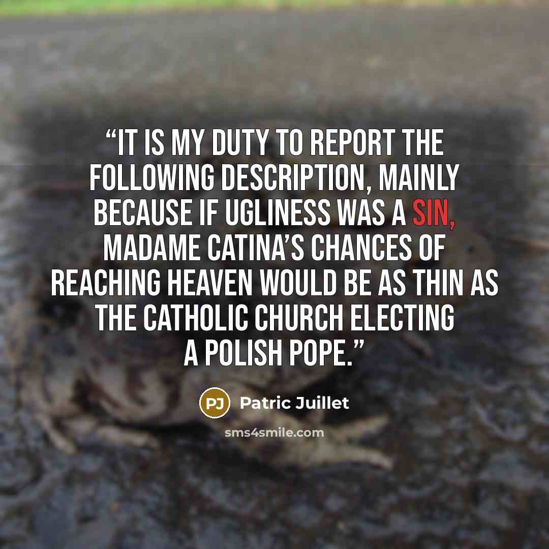 “it is my duty to report the following description, mainly because if ugliness was a sin, Madame Catina’s chances of reaching heaven would be as thin as the Catholic Church electing a Polish pope.” quote by Patric Juillet