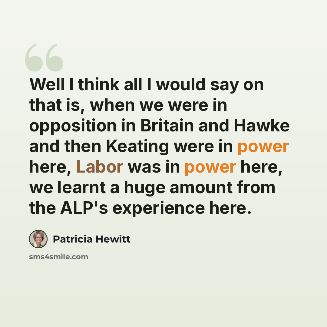 “Well I think all I would say on that is, when we were in opposition in Britain and Hawke and then Keating were in power here, Labor was in power here, we learnt a huge amount from the ALP's experience here.” quote by Patricia Hewitt