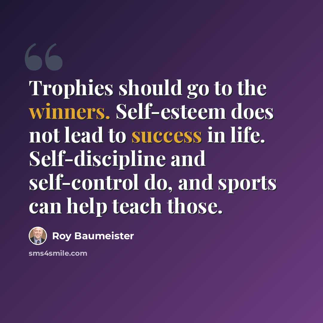 “Trophies should go to the winners. Self-esteem does not lead to success in life. Self-discipline and self-control do, and sports can help teach those.” quote by Roy Baumeister