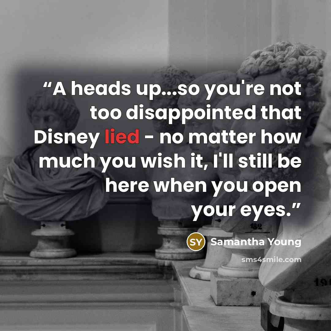 “A heads up...so you're not too disappointed that Disney lied - no matter how much you wish it, I'll still be here when you open your eyes.” quote by Samantha Young