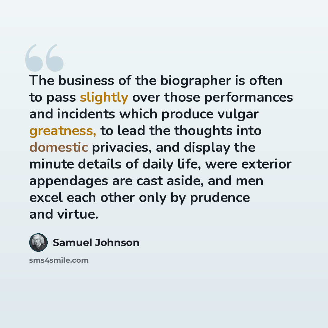 “The business of the biographer is often to pass slightly over those performances and incidents which produce vulgar greatness, to lead the thoughts into domestic privacies, and display the minute details of daily life, were exterior appendages are cast aside, and men excel each other only by…” quote by Samuel Johnson