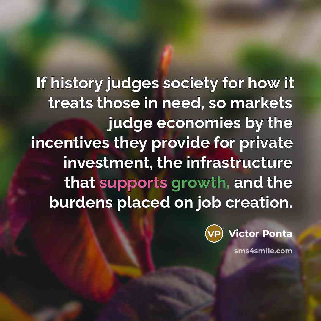 “If history judges society for how it treats those in need, so markets judge economies by the incentives they provide for private investment, the infrastructure that supports growth, and the burdens placed on job creation.” quote by Victor Ponta